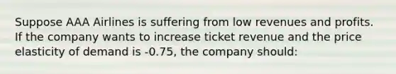 Suppose AAA Airlines is suffering from low revenues and profits. If the company wants to increase ticket revenue and the price elasticity of demand is -0.75, the company should: