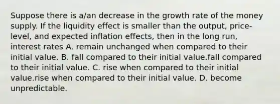 Suppose there is​ a/an decrease in the growth rate of the money supply. If the liquidity effect is smaller than the​ output, price-level, and expected inflation​ effects, then in the long​ run, interest rates A. remain unchanged when compared to their initial value. B. fall compared to their initial value.fall compared to their initial value. C. rise when compared to their initial value.rise when compared to their initial value. D. become unpredictable.