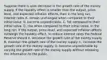 Suppose there is​ a/an decrease in the growth rate of the money supply. If the liquidity effect is smaller than the​ output, price-level, and expected inflation​ effects, then in the long​ run, interest rates A. remain unchanged when compared to their initial value. B. become unpredictable. C. fall compared to their initial value. D. rise when compared to their initial value. In the long​ run, if the​ output, price-level, and expected inflation effects outweigh the liquidity​ effect, to reduce interest rates the Federal Reserve should A. decrease the growth rate of the money supply. B. maintain the growth rate of the money supply. C. increase the growth rate of the money supply. D. become unpredictable by varying the growth rate of the money supply without releasing the information to the public.