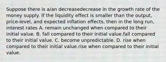 Suppose there is​ a/an decreasedecrease in the growth rate of the money supply. If the liquidity effect is smaller than the​ output, price-level, and expected inflation​ effects, then in the long​ run, interest rates A. remain unchanged when compared to their initial value. B. fall compared to their initial value.fall compared to their initial value. C. become unpredictable. D. rise when compared to their initial value.rise when compared to their initial value.