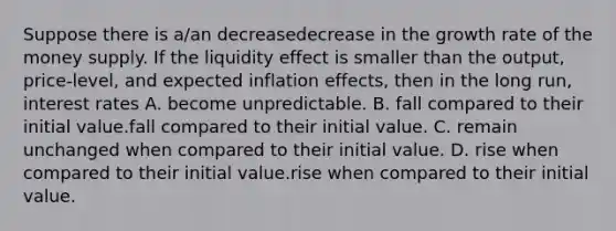 Suppose there is​ a/an decreasedecrease in the growth rate of the money supply. If the liquidity effect is smaller than the​ output, price-level, and expected inflation​ effects, then in the long​ run, interest rates A. become unpredictable. B. fall compared to their initial value.fall compared to their initial value. C. remain unchanged when compared to their initial value. D. rise when compared to their initial value.rise when compared to their initial value.