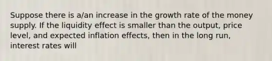 Suppose there is a/an increase in the growth rate of the money supply. If the liquidity effect is smaller than the output, price level, and expected inflation effects, then in the long run, interest rates will