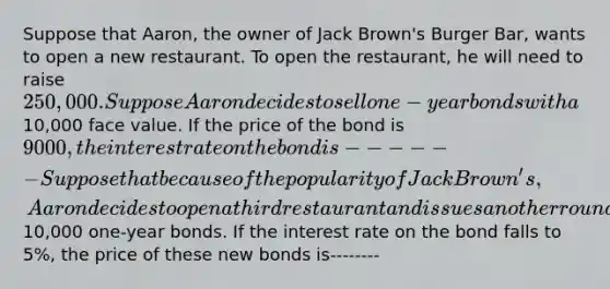 Suppose that Aaron, the owner of Jack Brown's Burger Bar, wants to open a new restaurant. To open the restaurant, he will need to raise 250,000. Suppose Aaron decides to sell one-year bonds with a10,000 face value. If the price of the bond is 9000, the interest rate on the bond is------ Suppose that because of the popularity of Jack Brown's, Aaron decides to open a third restaurant and issues another round of10,000 one-year bonds. If the interest rate on the bond falls to 5%, the price of these new bonds is--------