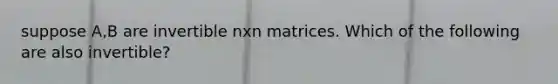 suppose A,B are invertible nxn matrices. Which of the following are also invertible?