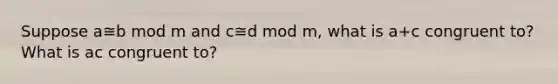 Suppose a≅b mod m and c≅d mod m, what is a+c congruent to? What is ac congruent to?