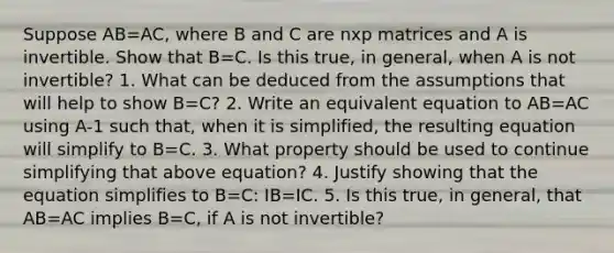 Suppose AB=AC, where B and C are nxp matrices and A is invertible. Show that B=C. Is this true, in general, when A is not invertible? 1. What can be deduced from the assumptions that will help to show B=C? 2. Write an equivalent equation to AB=AC using A-1 such that, when it is simplified, the resulting equation will simplify to B=C. 3. What property should be used to continue simplifying that above equation? 4. Justify showing that the equation simplifies to B=C: IB=IC. 5. Is this true, in general, that AB=AC implies B=C, if A is not invertible?