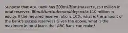 Suppose that ABC Bank has 200 million in assets,150 million in total reserves, 90 million in demand deposits;110 million in equity. If the required reserve ratio is 10%, what is the amount of the bank's excess reserves? Given the above, what is the maximum in total loans that ABC Bank can make?