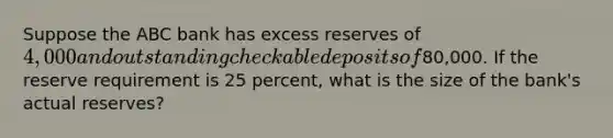 Suppose the ABC bank has excess reserves of 4,000 and outstanding checkable deposits of80,000. If the reserve requirement is 25 percent, what is the size of the bank's actual reserves?