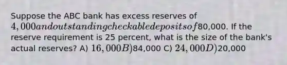 Suppose the ABC bank has excess reserves of 4,000 and outstanding checkable deposits of80,000. If the reserve requirement is 25 percent, what is the size of the bank's actual reserves? A) 16,000 B)84,000 C) 24,000 D)20,000