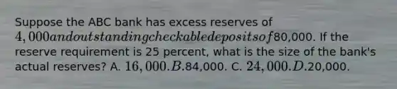 Suppose the ABC bank has excess reserves of 4,000 and outstanding checkable deposits of80,000. If the reserve requirement is 25 percent, what is the size of the bank's actual reserves? A. 16,000. B.84,000. C. 24,000. D.20,000.