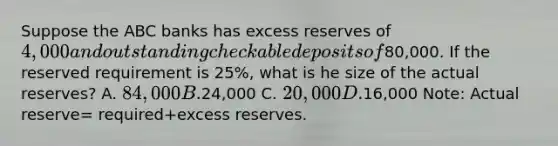 Suppose the ABC banks has excess reserves of 4,000 and outstanding checkable deposits of80,000. If the reserved requirement is 25%, what is he size of the actual reserves? A. 84,000 B.24,000 C. 20,000 D.16,000 Note: Actual reserve= required+excess reserves.