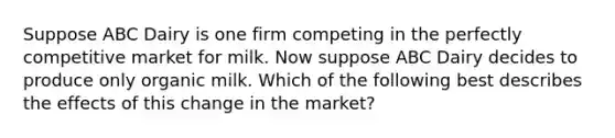 Suppose ABC Dairy is one firm competing in the perfectly competitive market for milk. Now suppose ABC Dairy decides to produce only organic milk. Which of the following best describes the effects of this change in the market?