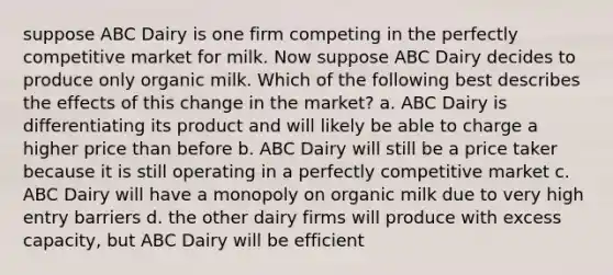 suppose ABC Dairy is one firm competing in the perfectly competitive market for milk. Now suppose ABC Dairy decides to produce only organic milk. Which of the following best describes the effects of this change in the market? a. ABC Dairy is differentiating its product and will likely be able to charge a higher price than before b. ABC Dairy will still be a price taker because it is still operating in a perfectly competitive market c. ABC Dairy will have a monopoly on organic milk due to very high entry barriers d. the other dairy firms will produce with excess capacity, but ABC Dairy will be efficient