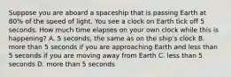 Suppose you are aboard a spaceship that is passing Earth at 80% of the speed of light. You see a clock on Earth tick off 5 seconds. How much time elapses on your own clock while this is happening? A. 5 seconds, the same as on the ship's clock B. more than 5 seconds if you are approaching Earth and less than 5 seconds if you are moving away from Earth C. less than 5 seconds D. more than 5 seconds