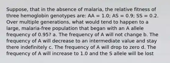 Suppose, that in the absence of malaria, the relative fitness of three hemoglobin genotypes are: AA = 1.0; AS = 0.9; SS = 0.2. Over multiple generations, what would tend to happen to a large, malaria-free population that began with an A allele frequency of 0.95? a. The frequency of A will not change b. The frequency of A will decrease to an intermediate value and stay there indefinitely c. The frequency of A will drop to zero d. The frequency of A will increase to 1.0 and the S allele will be lost