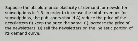 Suppose the absolute price elasticity of demand for newsletter subscriptions in 1.3. In order to increase the total revenues for subscriptions, the publishers should A) reduce the price of the newsletters B) keep the price the same. C) increase the price of the newsletters. D) sell the newsletters on the inelastic portion of its demand curve.