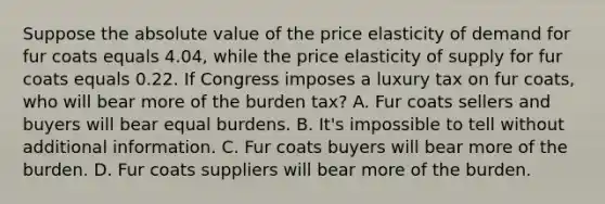 Suppose the absolute value of the price elasticity of demand for fur coats equals 4.04, while the price elasticity of supply for fur coats equals 0.22. If Congress imposes a luxury tax on fur coats, who will bear more of the burden tax? A. Fur coats sellers and buyers will bear equal burdens. B. It's impossible to tell without additional information. C. Fur coats buyers will bear more of the burden. D. Fur coats suppliers will bear more of the burden.