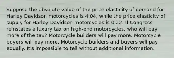 Suppose the absolute value of the price elasticity of demand for Harley Davidson motorcycles is 4.04, while the price elasticity of supply for Harley Davidson motorcycles is 0.22. If Congress reinstates a luxury tax on high-end motorcycles, who will pay more of the tax? Motorcycle builders will pay more. Motorcycle buyers will pay more. Motorcycle builders and buyers will pay equally. It's impossible to tell without additional information.