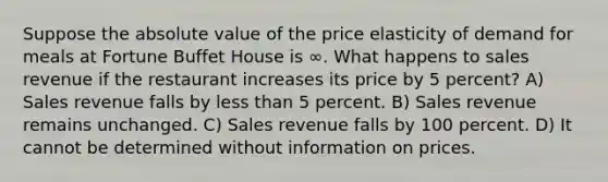 Suppose the absolute value of the price elasticity of demand for meals at Fortune Buffet House is ∞. What happens to sales revenue if the restaurant increases its price by 5 percent? A) Sales revenue falls by less than 5 percent. B) Sales revenue remains unchanged. C) Sales revenue falls by 100 percent. D) It cannot be determined without information on prices.