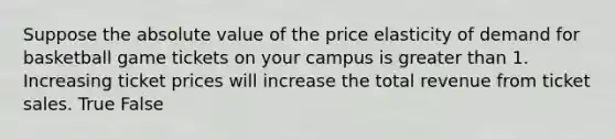 Suppose the absolute value of the price elasticity of demand for basketball game tickets on your campus is greater than 1. Increasing ticket prices will increase the total revenue from ticket sales. True False