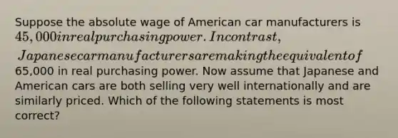 Suppose the absolute wage of American car manufacturers is 45,000 in real purchasing power. In contrast, Japanese car manufacturers are making the equivalent of65,000 in real purchasing power. Now assume that Japanese and American cars are both selling very well internationally and are similarly priced. Which of the following statements is most correct?