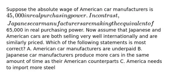 Suppose the absolute wage of American car manufacturers is 45,000 in real purchasing power. In contrast, Japanese car manufacturers are making the equivalent of65,000 in real purchasing power. Now assume that Japanese and American cars are both selling very well internationally and are similarly priced. Which of the following statements is most correct? A. American car manufacturers are underpaid B. Japanese car manufacturers produce more cars in the same amount of time as their American counterparts C. America needs to import more steel