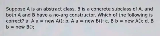 Suppose A is an abstract class, B is a concrete subclass of A, and both A and B have a no-arg constructor. Which of the following is correct? a. A a = new A(); b. A a = new B(); c. B b = new A(); d. B b = new B();