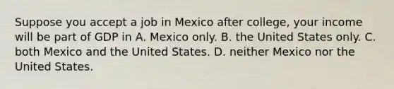 Suppose you accept a job in Mexico after college, your income will be part of GDP in A. Mexico only. B. the United States only. C. both Mexico and the United States. D. neither Mexico nor the United States.