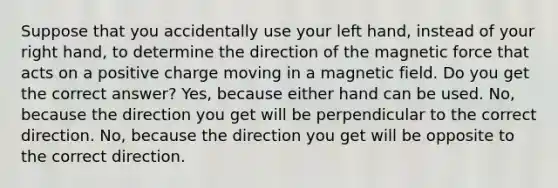 Suppose that you accidentally use your left hand, instead of your right hand, to determine the direction of the magnetic force that acts on a positive charge moving in a magnetic field. Do you get the correct answer? Yes, because either hand can be used. No, because the direction you get will be perpendicular to the correct direction. No, because the direction you get will be opposite to the correct direction.