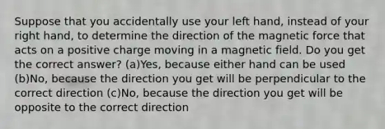 Suppose that you accidentally use your left hand, instead of your right hand, to determine the direction of the magnetic force that acts on a positive charge moving in a magnetic field. Do you get the correct answer? (a)Yes, because either hand can be used (b)No, because the direction you get will be perpendicular to the correct direction (c)No, because the direction you get will be opposite to the correct direction