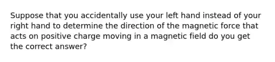 Suppose that you accidentally use your left hand instead of your right hand to determine the direction of the magnetic force that acts on positive charge moving in a magnetic field do you get the correct answer?