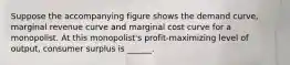 Suppose the accompanying figure shows the demand curve, marginal revenue curve and marginal cost curve for a monopolist. At this monopolist's profit-maximizing level of output, consumer surplus is ______.