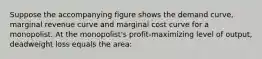 Suppose the accompanying figure shows the demand curve, marginal revenue curve and marginal cost curve for a monopolist. At the monopolist's profit-maximizing level of output, deadweight loss equals the area: