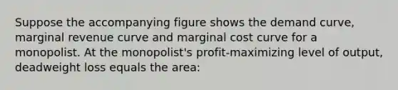 Suppose the accompanying figure shows the demand curve, marginal revenue curve and marginal cost curve for a monopolist. At the monopolist's profit-maximizing level of output, deadweight loss equals the area: