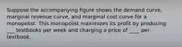 Suppose the accompanying figure shows the demand curve, marginal revenue curve, and marginal cost curve for a monopolist. This monopolist maximizes its profit by producing ___ textbooks per week and charging a price of ____ per textbook.