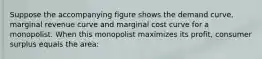 Suppose the accompanying figure shows the demand curve, marginal revenue curve and marginal cost curve for a monopolist. When this monopolist maximizes its profit, consumer surplus equals the area: