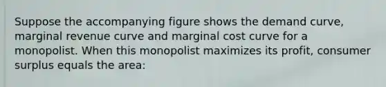 Suppose the accompanying figure shows the demand curve, marginal revenue curve and marginal cost curve for a monopolist. When this monopolist maximizes its profit, consumer surplus equals the area: