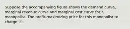 Suppose the accompanying figure shows the demand curve, marginal revenue curve and marginal cost curve for a monopolist. The profit-maximizing price for this monopolist to charge is: