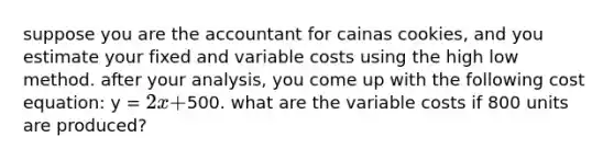 suppose you are the accountant for cainas cookies, and you estimate your fixed and variable costs using the high low method. after your analysis, you come up with the following cost equation: y = 2x +500. what are the variable costs if 800 units are produced?