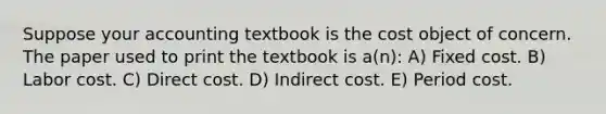 Suppose your accounting textbook is the cost object of concern. The paper used to print the textbook is a(n): A) Fixed cost. B) Labor cost. C) Direct cost. D) Indirect cost. E) Period cost.