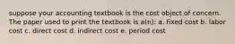 suppose your accounting textbook is the cost object of concern. The paper used to print the textbook is a(n): a. fixed cost b. labor cost c. direct cost d. indirect cost e. period cost