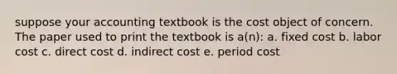 suppose your accounting textbook is the cost object of concern. The paper used to print the textbook is a(n): a. fixed cost b. labor cost c. direct cost d. indirect cost e. period cost