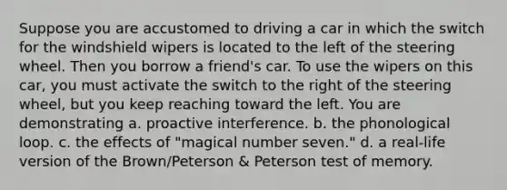 Suppose you are accustomed to driving a car in which the switch for the windshield wipers is located to the left of the steering wheel. Then you borrow a friend's car. To use the wipers on this car, you must activate the switch to the right of the steering wheel, but you keep reaching toward the left. You are demonstrating a. proactive interference. b. the phonological loop. c. the effects of "magical number seven." d. a real-life version of the Brown/Peterson & Peterson test of memory.