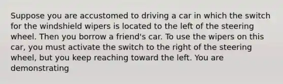 Suppose you are accustomed to driving a car in which the switch for the windshield wipers is located to the left of the steering wheel. Then you borrow a friend's car. To use the wipers on this car, you must activate the switch to the right of the steering wheel, but you keep reaching toward the left. You are demonstrating