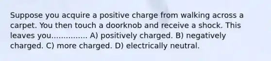 Suppose you acquire a positive charge from walking across a carpet. You then touch a doorknob and receive a shock. This leaves you............... A) positively charged. B) negatively charged. C) more charged. D) electrically neutral.