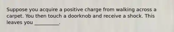 Suppose you acquire a positive charge from walking across a carpet. You then touch a doorknob and receive a shock. This leaves you __________.