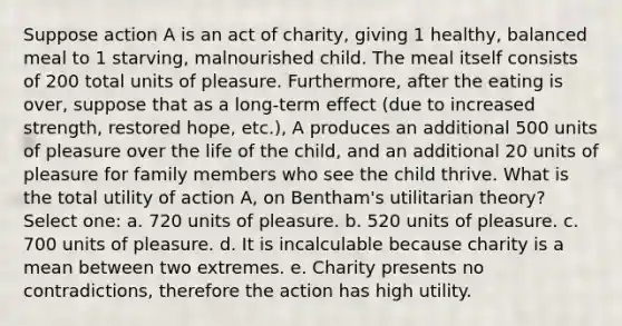 Suppose action A is an act of charity, giving 1 healthy, balanced meal to 1 starving, malnourished child. The meal itself consists of 200 total units of pleasure. Furthermore, after the eating is over, suppose that as a long-term effect (due to increased strength, restored hope, etc.), A produces an additional 500 units of pleasure over the life of the child, and an additional 20 units of pleasure for family members who see the child thrive. What is the total utility of action A, on Bentham's utilitarian theory? Select one: a. 720 units of pleasure. b. 520 units of pleasure. c. 700 units of pleasure. d. It is incalculable because charity is a mean between two extremes. e. Charity presents no contradictions, therefore the action has high utility.