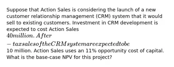 Suppose that Action Sales is considering the launch of a new customer relationship management (CRM) system that it would sell to existing customers. Investment in CRM development is expected to cost Action Sales 40 million. After-tax sales of the CRM system are expected to be10 million. Action Sales uses an 11% opportunity cost of capital. What is the base-case NPV for this project?