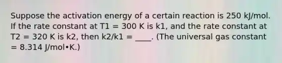 Suppose the activation energy of a certain reaction is 250 kJ/mol. If the rate constant at T1 = 300 K is k1, and the rate constant at T2 = 320 K is k2, then k2/k1 = ____. (The universal gas constant = 8.314 J/mol•K.)