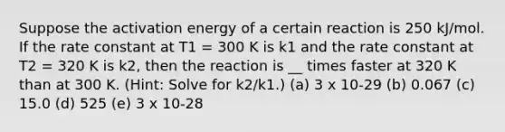 Suppose the activation energy of a certain reaction is 250 kJ/mol. If the rate constant at T1 = 300 K is k1 and the rate constant at T2 = 320 K is k2, then the reaction is __ times faster at 320 K than at 300 K. (Hint: Solve for k2/k1.) (a) 3 x 10-29 (b) 0.067 (c) 15.0 (d) 525 (e) 3 x 10-28